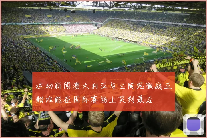 运动新闻澳大利亚与立陶宛激战正酣谁能在国际赛场上笑到最后