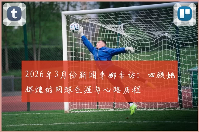 2026年3月份新闻李娜专访：回顾她辉煌的网球生涯与心路历程