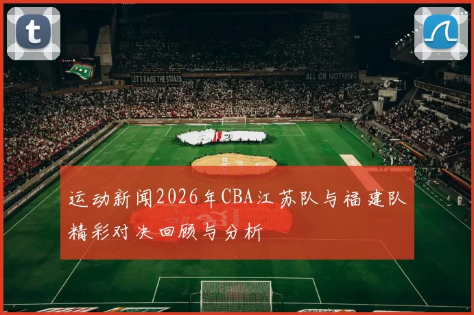 运动新闻2026年CBA江苏队与福建队精彩对决回顾与分析