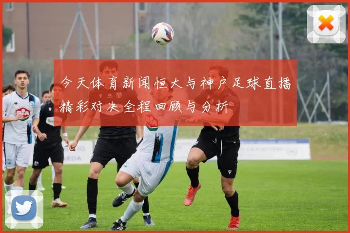 今天体育新闻恒大与神户足球直播精彩对决全程回顾与分析