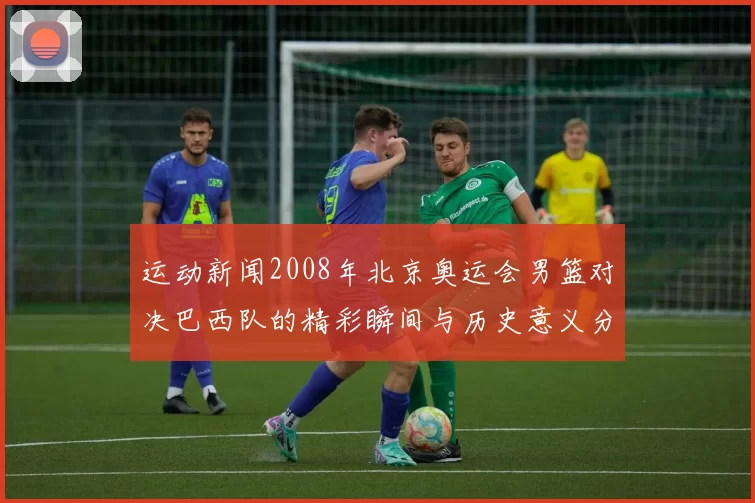 运动新闻2008年北京奥运会男篮对决巴西队的精彩瞬间与历史意义分析