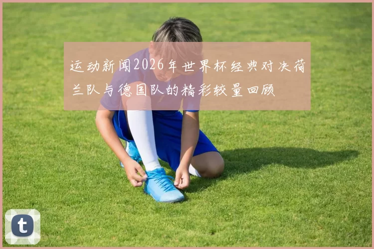 运动新闻2026年世界杯经典对决荷兰队与德国队的精彩较量回顾