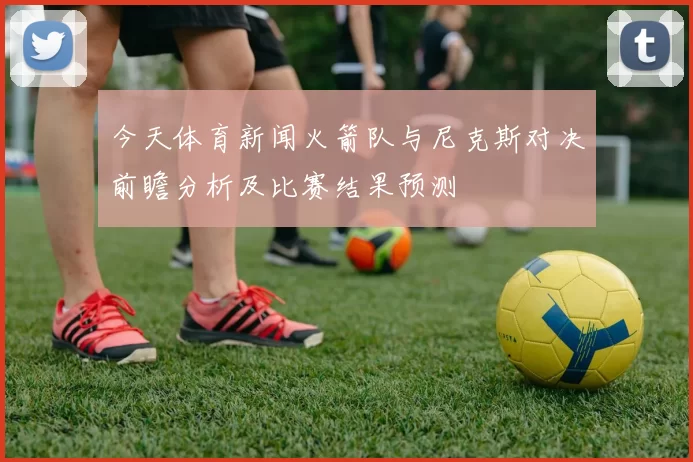 今天体育新闻火箭队与尼克斯对决前瞻分析及比赛结果预测